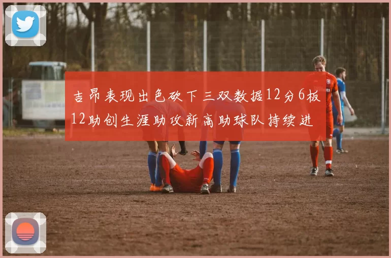 吉昂表现出色砍下三双数据12分6板12助创生涯助攻新高助球队持续进步