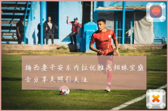 梅西妻子安东内拉优雅亮相珠宝盛会分享美照引关注