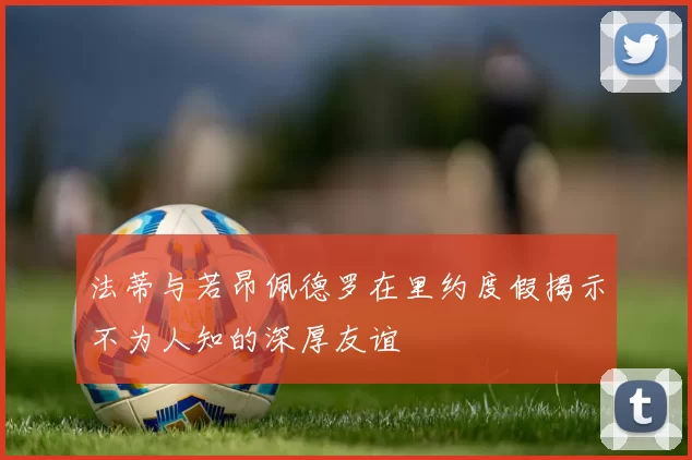 法蒂与若昂佩德罗在里约度假揭示不为人知的深厚友谊