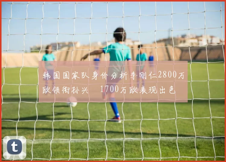 韩国国家队身价分析李刚仁2800万欧领衔孙兴慜1700万欧表现出色