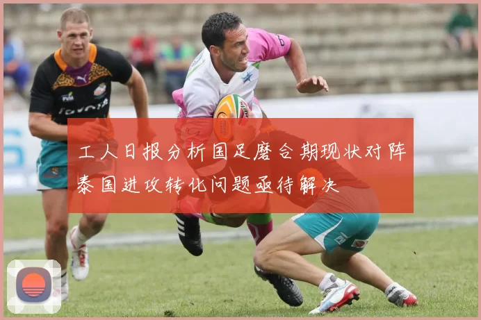 工人日报分析国足磨合期现状对阵泰国进攻转化问题亟待解决