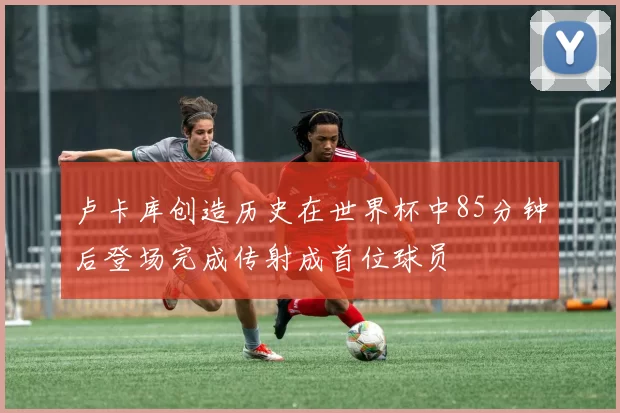 卢卡库创造历史在世界杯中85分钟后登场完成传射成首位球员