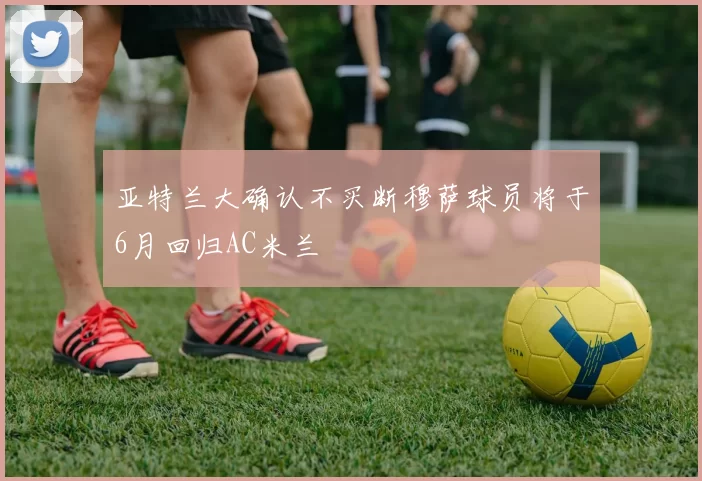 亚特兰大确认不买断穆萨球员将于6月回归AC米兰