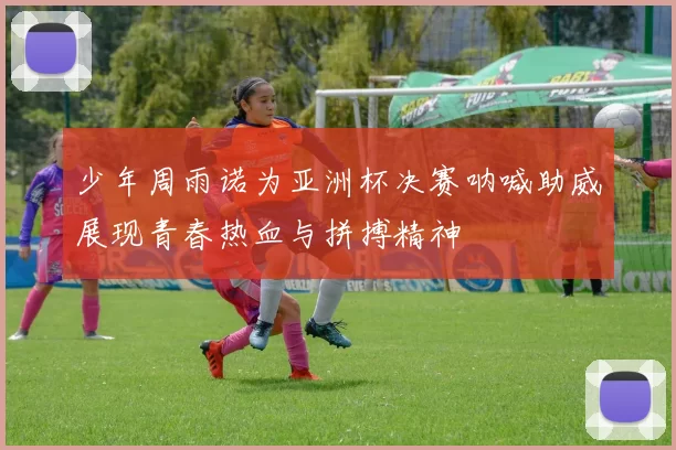 少年周雨诺为亚洲杯决赛呐喊助威展现青春热血与拼搏精神