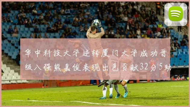 华中科技大学逆转厦门大学成功晋级八强熊嘉俊表现出色贡献32分5助攻5抢断