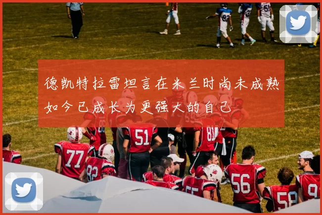 德凯特拉雷坦言在米兰时尚未成熟如今已成长为更强大的自己