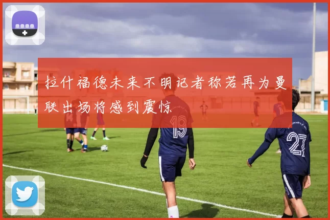 拉什福德未来不明记者称若再为曼联出场将感到震惊