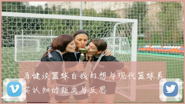 马健谈篮球自我幻想与现代篮球真实认知的距离与反思