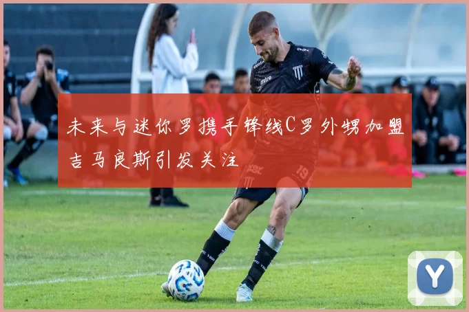 未来与迷你罗携手锋线C罗外甥加盟吉马良斯引发关注