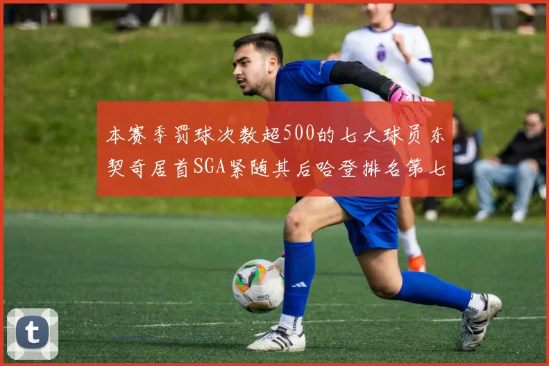 本赛季罚球次数超500的七大球员东契奇居首SGA紧随其后哈登排名第七