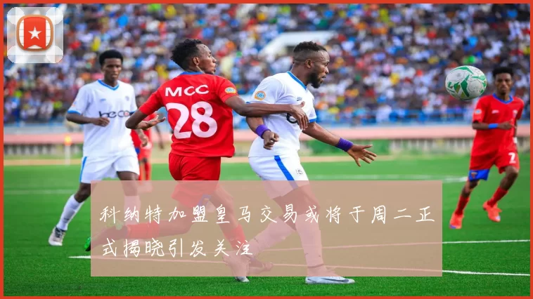 科纳特加盟皇马交易或将于周二正式揭晓引发关注