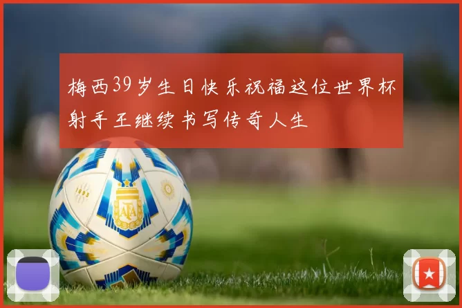 梅西39岁生日快乐祝福这位世界杯射手王继续书写传奇人生