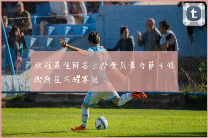 欧冠最佳阵容出炉登贝莱与萨卡领衔新星闪耀赛场
