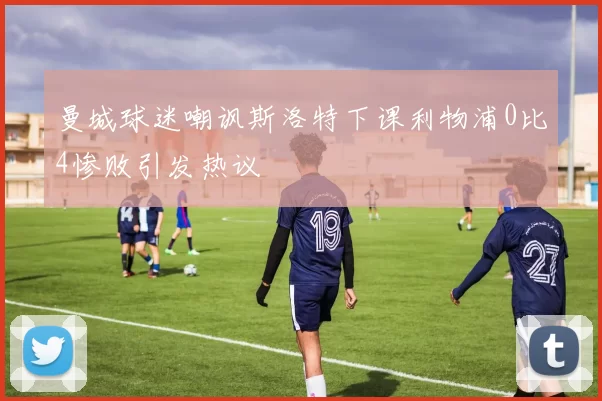 曼城球迷嘲讽斯洛特下课利物浦0比4惨败引发热议