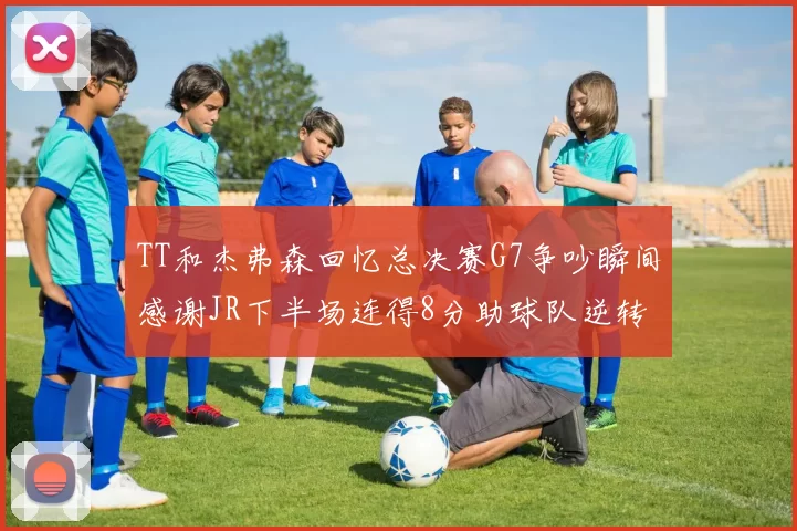 TT和杰弗森回忆总决赛G7争吵瞬间感谢JR下半场连得8分助球队逆转