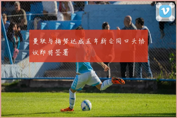 曼联与梅努达成五年新合同口头协议即将签署