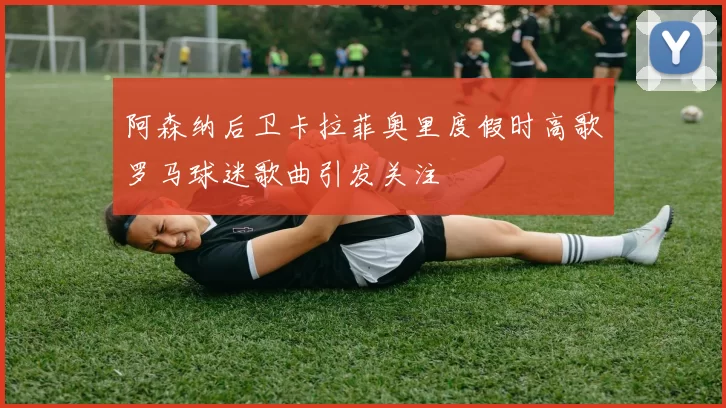 阿森纳后卫卡拉菲奥里度假时高歌罗马球迷歌曲引发关注