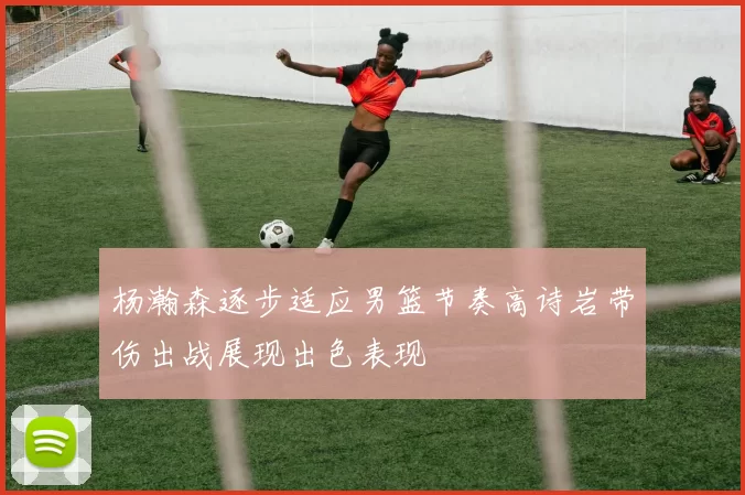杨瀚森逐步适应男篮节奏高诗岩带伤出战展现出色表现