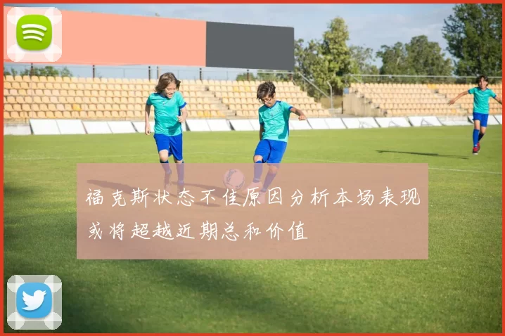 福克斯状态不佳原因分析本场表现或将超越近期总和价值