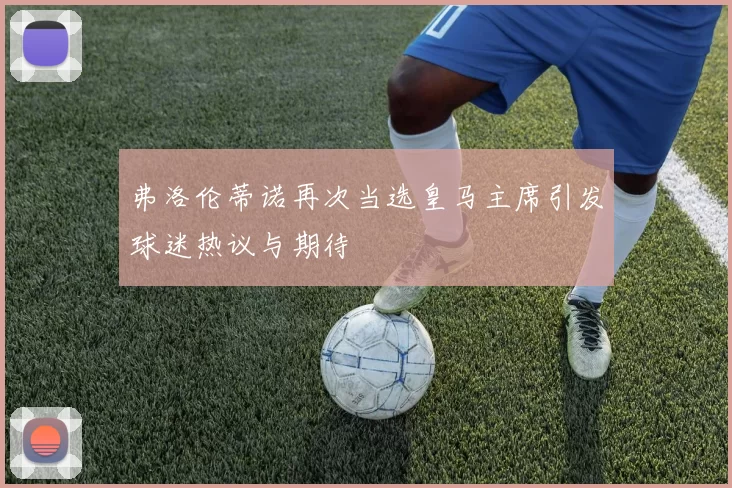 弗洛伦蒂诺再次当选皇马主席引发球迷热议与期待