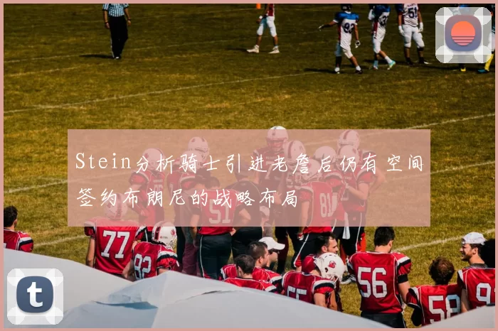 Stein分析骑士引进老詹后仍有空间签约布朗尼的战略布局