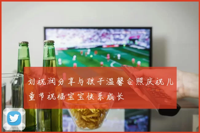 刘祝润分享与孩子温馨合照庆祝儿童节祝福宝宝快乐成长