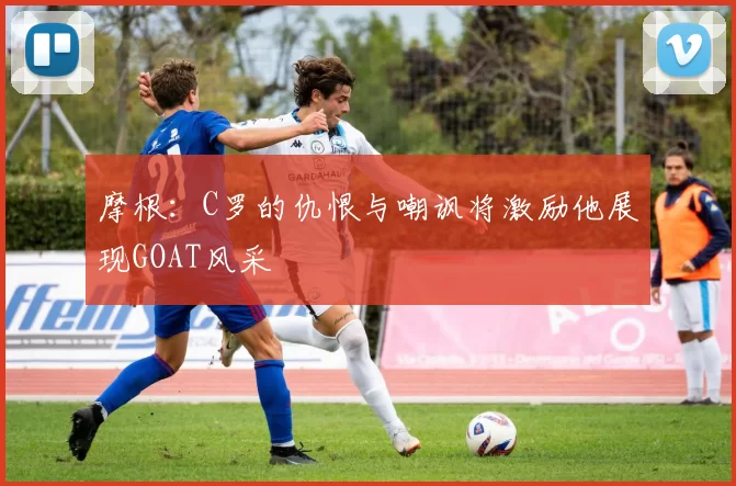 摩根：C罗的仇恨与嘲讽将激励他展现GOAT风采