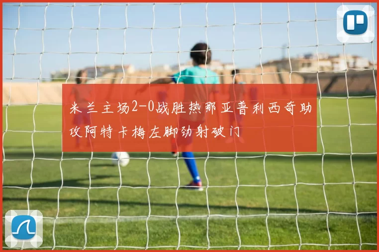 米兰主场2-0战胜热那亚普利西奇助攻阿特卡梅左脚劲射破门