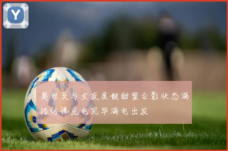 奥尔莫与女友度假甜蜜合影状态满格仿佛充电完毕满电出发