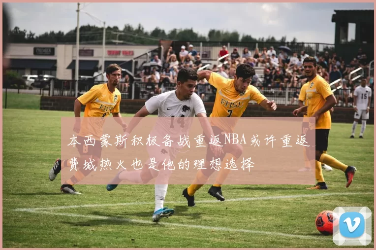 本西蒙斯积极备战重返NBA或许重返费城热火也是他的理想选择