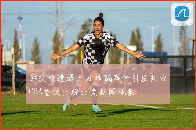 郭艾伦遭遇千万诈骗事件引发热议CBA首次出现此类新闻现象
