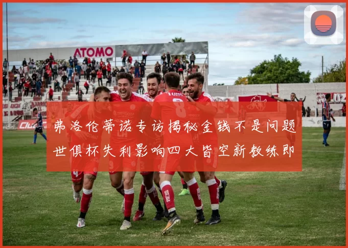 弗洛伦蒂诺专访揭秘金钱不是问题世俱杯失利影响四大皆空新教练即将到来