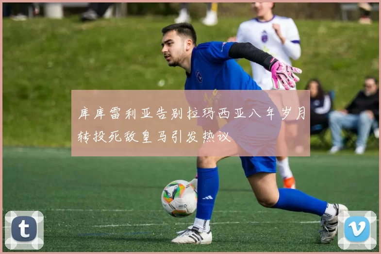 库库雷利亚告别拉玛西亚八年岁月转投死敌皇马引发热议