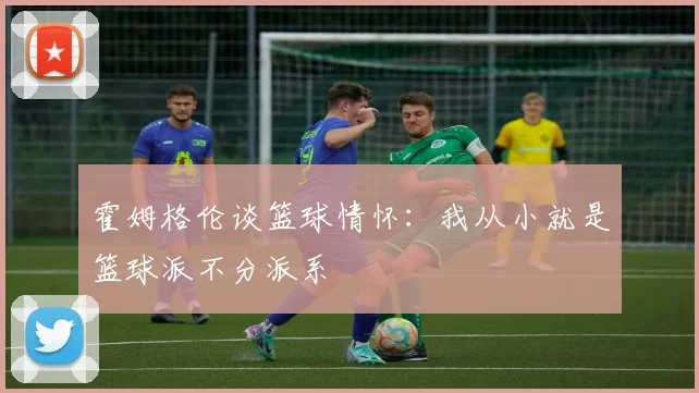 霍姆格伦谈篮球情怀：我从小就是篮球派不分派系